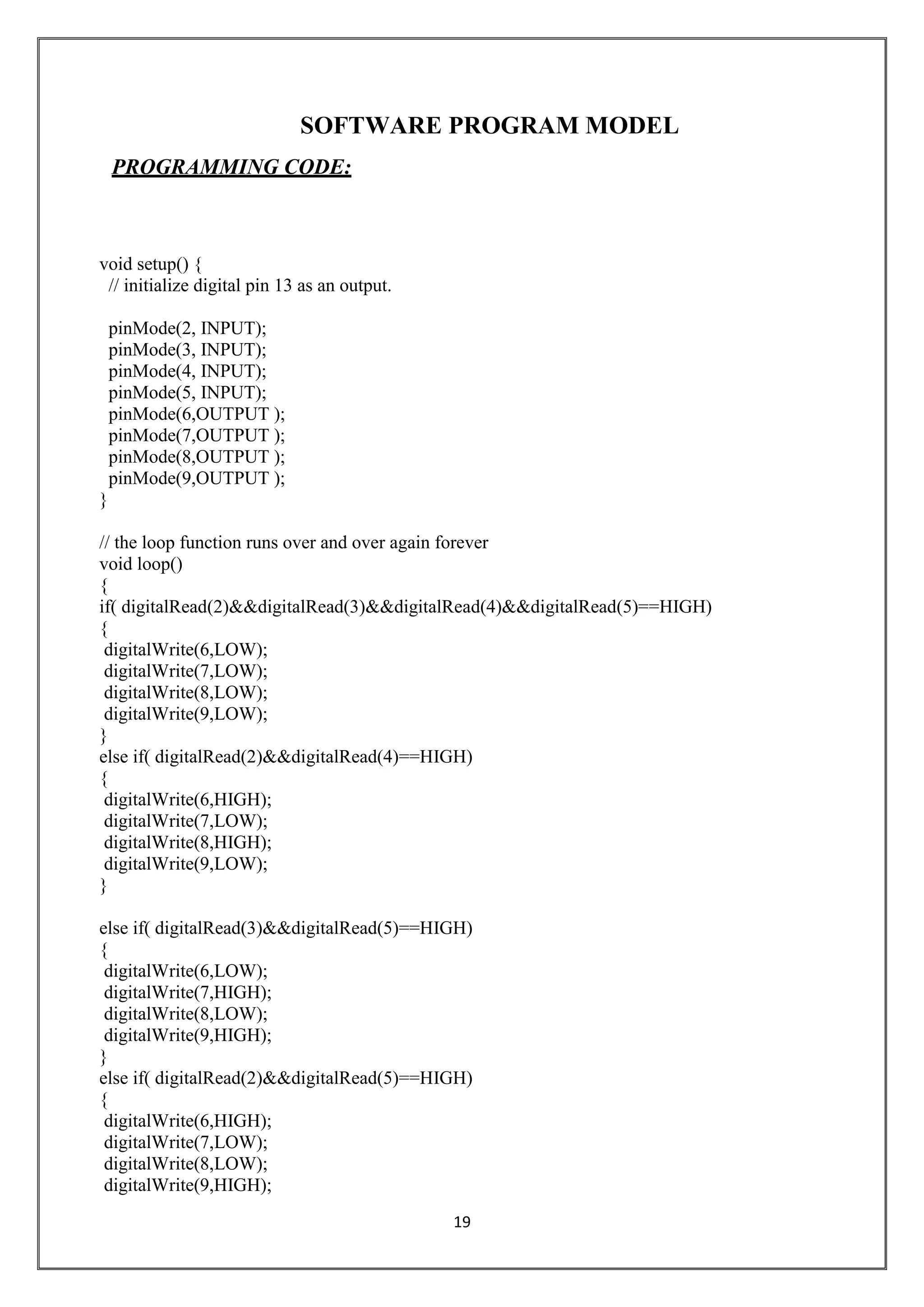 19
SOFTWARE PROGRAM MODEL
PROGRAMMING CODE:
void setup() {
// initialize digital pin 13 as an output.
pinMode(2, INPUT);
pinMode(3, INPUT);
pinMode(4, INPUT);
pinMode(5, INPUT);
pinMode(6,OUTPUT );
pinMode(7,OUTPUT );
pinMode(8,OUTPUT );
pinMode(9,OUTPUT );
}
// the loop function runs over and over again forever
void loop()
{
if( digitalRead(2)&&digitalRead(3)&&digitalRead(4)&&digitalRead(5)==HIGH)
{
digitalWrite(6,LOW);
digitalWrite(7,LOW);
digitalWrite(8,LOW);
digitalWrite(9,LOW);
}
else if( digitalRead(2)&&digitalRead(4)==HIGH)
{
digitalWrite(6,HIGH);
digitalWrite(7,LOW);
digitalWrite(8,HIGH);
digitalWrite(9,LOW);
}
else if( digitalRead(3)&&digitalRead(5)==HIGH)
{
digitalWrite(6,LOW);
digitalWrite(7,HIGH);
digitalWrite(8,LOW);
digitalWrite(9,HIGH);
}
else if( digitalRead(2)&&digitalRead(5)==HIGH)
{
digitalWrite(6,HIGH);
digitalWrite(7,LOW);
digitalWrite(8,LOW);
digitalWrite(9,HIGH);
 