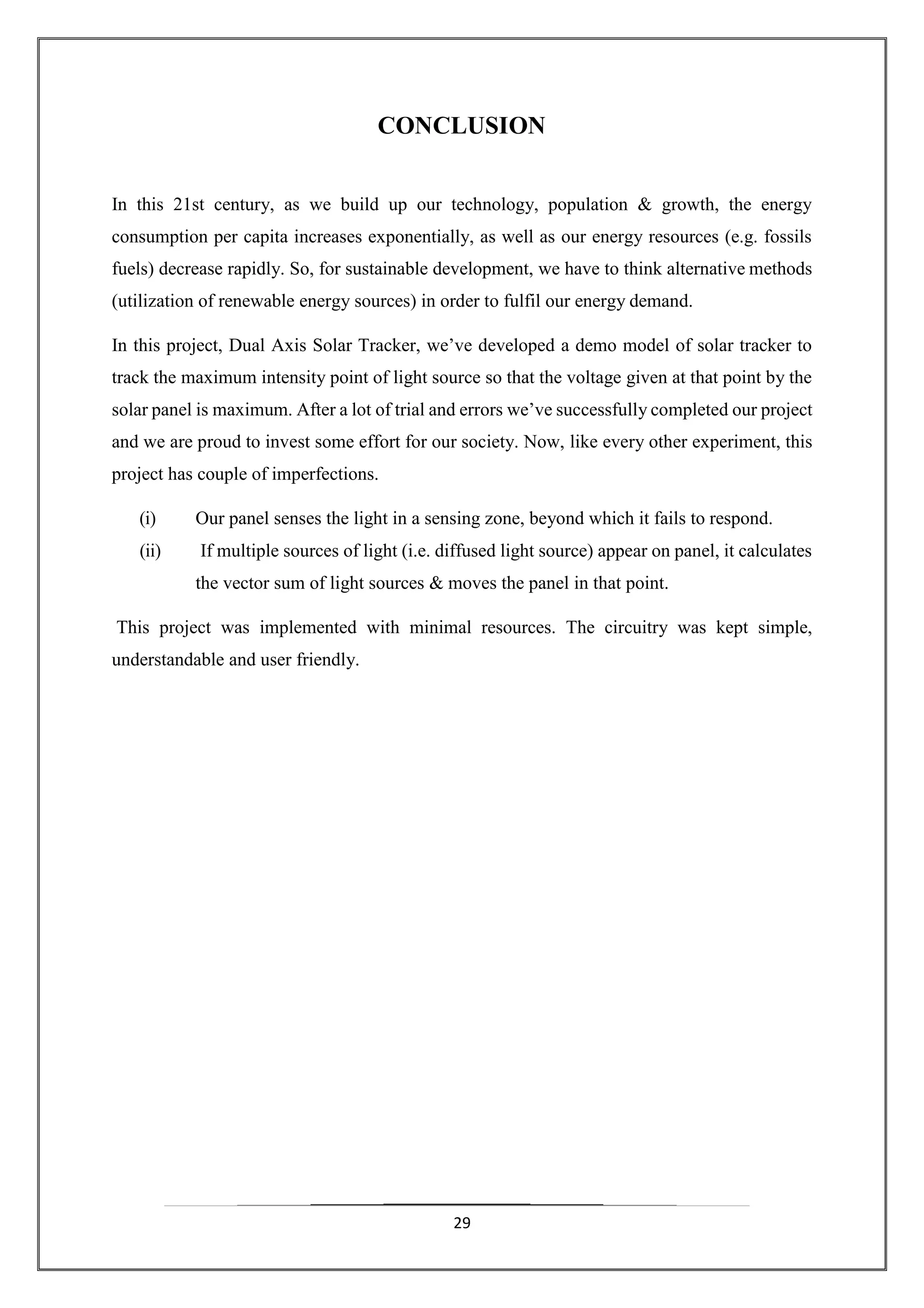 29
CONCLUSION
In this 21st century, as we build up our technology, population & growth, the energy
consumption per capita increases exponentially, as well as our energy resources (e.g. fossils
fuels) decrease rapidly. So, for sustainable development, we have to think alternative methods
(utilization of renewable energy sources) in order to fulfil our energy demand.
In this project, Dual Axis Solar Tracker, we’ve developed a demo model of solar tracker to
track the maximum intensity point of light source so that the voltage given at that point by the
solar panel is maximum. After a lot of trial and errors we’ve successfully completed our project
and we are proud to invest some effort for our society. Now, like every other experiment, this
project has couple of imperfections.
(i) Our panel senses the light in a sensing zone, beyond which it fails to respond.
(ii) If multiple sources of light (i.e. diffused light source) appear on panel, it calculates
the vector sum of light sources & moves the panel in that point.
This project was implemented with minimal resources. The circuitry was kept simple,
understandable and user friendly.
 
