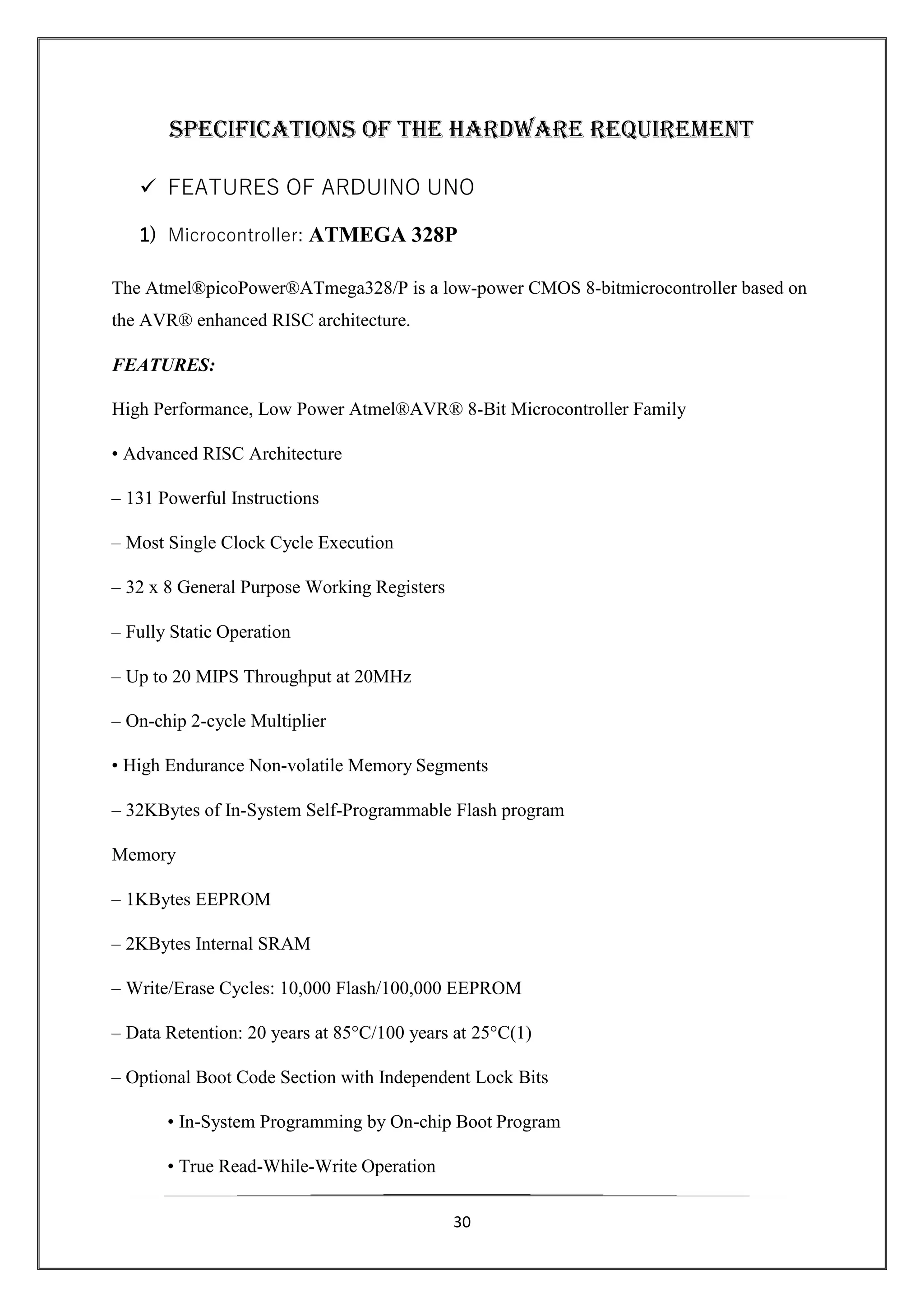 30
SPECIFICATIONS OF THE HARDWARE REQUIREMENT
 FEATURES OF ARDUINO UNO
1) Microcontroller: ATMEGA 328P
The Atmel®picoPower®ATmega328/P is a low-power CMOS 8-bitmicrocontroller based on
the AVR® enhanced RISC architecture.
FEATURES:
High Performance, Low Power Atmel®AVR® 8-Bit Microcontroller Family
• Advanced RISC Architecture
– 131 Powerful Instructions
– Most Single Clock Cycle Execution
– 32 x 8 General Purpose Working Registers
– Fully Static Operation
– Up to 20 MIPS Throughput at 20MHz
– On-chip 2-cycle Multiplier
• High Endurance Non-volatile Memory Segments
– 32KBytes of In-System Self-Programmable Flash program
Memory
– 1KBytes EEPROM
– 2KBytes Internal SRAM
– Write/Erase Cycles: 10,000 Flash/100,000 EEPROM
– Data Retention: 20 years at 85°C/100 years at 25°C(1)
– Optional Boot Code Section with Independent Lock Bits
• In-System Programming by On-chip Boot Program
• True Read-While-Write Operation
 