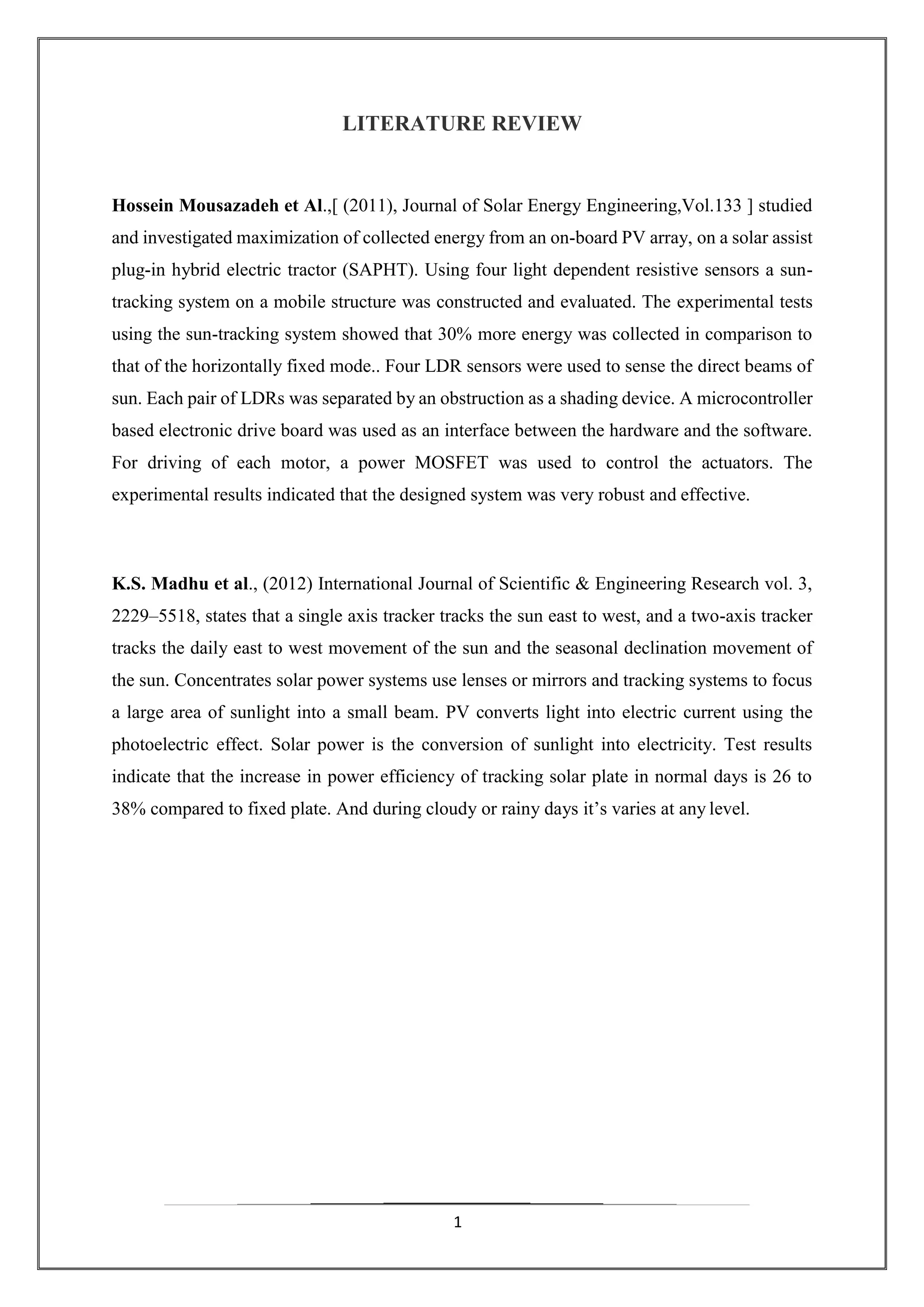 1
LITERATURE REVIEW
Hossein Mousazadeh et Al.,[ (2011), Journal of Solar Energy Engineering,Vol.133 ] studied
and investigated maximization of collected energy from an on-board PV array, on a solar assist
plug-in hybrid electric tractor (SAPHT). Using four light dependent resistive sensors a sun-
tracking system on a mobile structure was constructed and evaluated. The experimental tests
using the sun-tracking system showed that 30% more energy was collected in comparison to
that of the horizontally fixed mode.. Four LDR sensors were used to sense the direct beams of
sun. Each pair of LDRs was separated by an obstruction as a shading device. A microcontroller
based electronic drive board was used as an interface between the hardware and the software.
For driving of each motor, a power MOSFET was used to control the actuators. The
experimental results indicated that the designed system was very robust and effective.
K.S. Madhu et al., (2012) International Journal of Scientific & Engineering Research vol. 3,
2229–5518, states that a single axis tracker tracks the sun east to west, and a two-axis tracker
tracks the daily east to west movement of the sun and the seasonal declination movement of
the sun. Concentrates solar power systems use lenses or mirrors and tracking systems to focus
a large area of sunlight into a small beam. PV converts light into electric current using the
photoelectric effect. Solar power is the conversion of sunlight into electricity. Test results
indicate that the increase in power efficiency of tracking solar plate in normal days is 26 to
38% compared to fixed plate. And during cloudy or rainy days it’s varies at any level.
 