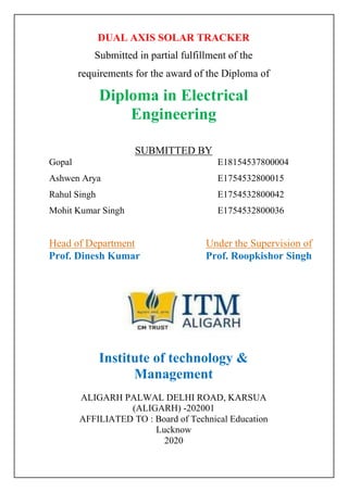 DUAL AXIS SOLAR TRACKER
Submitted in partial fulfillment of the
requirements for the award of the Diploma of
Diploma in Electrical
Engineering
SUBMITTED BY
Gopal E18154537800004
Ashwen Arya E1754532800015
Rahul Singh E1754532800042
Mohit Kumar Singh E1754532800036
Head of Department Under the Supervision of
Prof. Dinesh Kumar Prof. Roopkishor Singh
Institute of technology &
Management
ALIGARH PALWAL DELHI ROAD, KARSUA
(ALIGARH) -202001
AFFILIATED TO : Board of Technical Education
Lucknow
2020
 