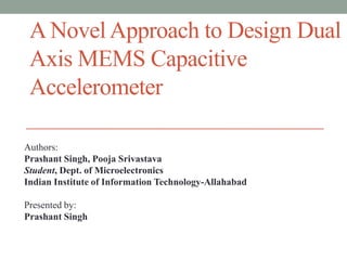 A Novel Approach to Design Dual
Axis MEMS Capacitive
Accelerometer
Authors:
Prashant Singh, Pooja Srivastava
Student, Dept. of Microelectronics
Indian Institute of Information Technology-Allahabad
Presented by:
Prashant Singh

 