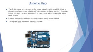 Arduino Uno
 The Arduino uno is a microcontroller board based on ATmega328. It has 14
digital inputs/output pins (of whic...
