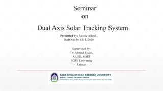 Seminar
on
Presented by: Rashid Ashraf .
Roll No: 56-EE-L/2020
Dual Axis Solar Tracking System
Supervised by:
Dr. Ahmad Riyaz,
AP, EE, SOET
BGSB University
Rajouri
 