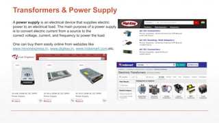 Transformers & Power Supply
A power supply is an electrical device that supplies electric
power to an electrical load. The main purpose of a power supply
is to convert electric current from a source to the
correct voltage, current, and frequency to power the load.
One can buy them easily online from websites like
www.nevonexpress.in, www.digikey.in, www.indiamart.com,etc.
 