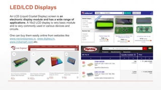 LED/LCD Displays
An LCD (Liquid Crystal Display) screen is an
electronic display module and has a wide range of
applications. A 16x2 LCD display is very basic module
and is very commonly used in various devices and
circuits.
One can buy them easily online from websites like
www.nevonexpress.in, www.digikey.in,
www.indiamart.com,etc.
 