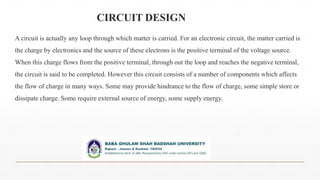 CIRCUIT DESIGN
A circuit is actually any loop through which matter is carried. For an electronic circuit, the matter carried is
the charge by electronics and the source of these electrons is the positive terminal of the voltage source.
When this charge flows from the positive terminal, through out the loop and reaches the negative terminal,
the circuit is said to be completed. However this circuit consists of a number of components which affects
the flow of charge in many ways. Some may provide hindrance to the flow of charge, some simple store or
dissipate charge. Some require external source of energy, some supply energy.
 