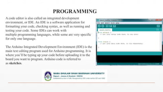 PROGRAMMING
A code editor is also called an integrated development
environment, or IDE. An IDE is a software application for
formatting your code, checking syntax, as well as running and
testing your code. Some IDEs can work with
multiple programming languages, while some are very specific
for only one language.
The Arduino Integrated Development Environment (IDE) is the
main text editing program used for Arduino programming. It is
where you’ll be typing up your code before uploading it to the
board you want to program. Arduino code is referred to
as sketches.
 