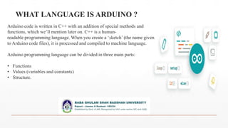 WHAT LANGUAGE IS ARDUINO ?
Arduino code is written in C++ with an addition of special methods and
functions, which we’ll mention later on. C++ is a human-
readable programming language. When you create a ‘sketch’ (the name given
to Arduino code files), it is processed and compiled to machine language.
Arduino programming language can be divided in three main parts:
• Functions
• Values (variables and constants)
• Structure.
 
