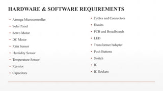 HARDWARE & SOFTWARE REQUIREMENTS
▪ Atmega Microcontroller
▪ Solar Panel
▪ Servo Motor
▪ DC Motor
▪ Rain Sensor
▪ Humidity Sensor
▪ Temperature Sensor
▪ Resistor
▪ Capacitors
▪ Cables and Connectors
▪ Diodes
▪ PCB and Breadboards
▪ LED
▪ Transformer/Adapter
▪ Push Buttons
▪ Switch
▪ IC
▪ IC Sockets
 