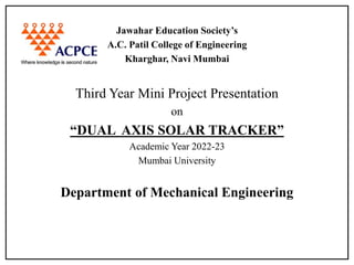 Jawahar Education Society’s
A.C. Patil College of Engineering
Kharghar, Navi Mumbai
Third Year Mini Project Presentation
on
“DUAL AXIS SOLAR TRACKER”
Academic Year 2022-23
Mumbai University
Department of Mechanical Engineering
 