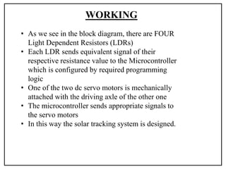 WORKING
• As we see in the block diagram, there are FOUR
Light Dependent Resistors (LDRs)
• Each LDR sends equivalent signal of their
respective resistance value to the Microcontroller
which is configured by required programming
logic
• One of the two dc servo motors is mechanically
attached with the driving axle of the other one
• The microcontroller sends appropriate signals to
the servo motors
• In this way the solar tracking system is designed.
 