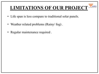 Limitations Of Our Project
• The main thing is we need great site preparations for all tracking
systems .
• Trackers are not conductive with snowy & Rainy weather .
LIMITATIONS OF OUR PROJECT
• Life span is less compare to traditional solar panels.
• Weather related problems (Rainy/ fog) .
• Regular maintenance required .
 