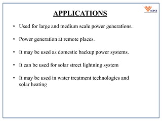 APPLICATIONS
• Used for large and medium scale power generations.
• Power generation at remote places.
• It may be used as domestic backup power systems.
• It can be used for solar street lightning system
• It may be used in water treatment technologies and
solar heating
 