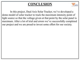 Final Year Project Presentation On
“TOPIC”
Academic Year 2022-23
Mumbai University
Department of Mechanical Engineering
CONCLUSION
In this project, Dual Axis Solar Tracker, we’ve developed a
demo model of solar tracker to track the maximum intensity point of
light source so that the voltage given at that point by the solar panel is
maximum. After a lot of trial and errors we’ve successfully completed
our project and we are proud to invest some effort for our society.
 