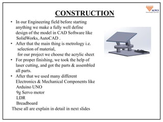 CONSTRUCTION
• In our Engineering field before starting
anything we make a fully well define
design of the model in CAD Software like
SolidWorks, AutoCAD .
• After that the main thing is metrology i.e.
selection of material,
for our project we choose the acrylic sheet
• For proper finishing, we took the help of
laser cutting, and got the parts & assembled
all parts.
• After that we used many different
Electronics & Mechanical Components like
Arduino UNO
9g Servo motor
LDR
Breadboard
These all are explain in detail in next slides
 