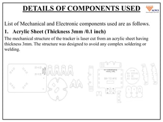 DETAILS OF COMPONENTS USED
List of Mechanical and Electronic components used are as follows.
1. Acrylic Sheet (Thickness 3mm /0.1 inch)
The mechanical structure of the tracker is laser cut from an acrylic sheet having
thickness 3mm. The structure was designed to avoid any complex soldering or
welding.
 