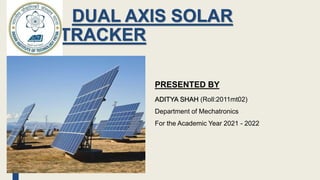DUAL AXIS SOLAR
TRACKER
PRESENTED BY
ADITYA SHAH (Roll:2011mt02)
Department of Mechatronics
For the Academic Year 2021 - 2022
 