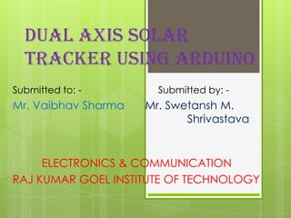 DUAL AXIS SOLAR
TRACKER USING ARDUINO
Submitted to: - Submitted by: -
Mr. Vaibhav Sharma Mr. Swetansh M.
Shrivastava
ELECTRONICS & COMMUNICATION
RAJ KUMAR GOEL INSTITUTE OF TECHNOLOGY
 