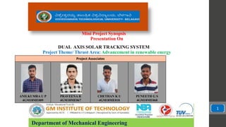 Department of Mechanical Engineering
Presentation On
Project Theme/ Thrust Area: Advancement in renewable energy
Project Associates
ANILKUMRA U P
4GM18ME009
PRAVEENA R
4GM18ME067
CHETHAN K U
4GM18ME018
PUNEETH G S
4GM18ME068
1
Mini Project Synopsis
DUAL AXIS SOLAR TRACKING SYSTEM
 