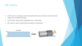 DC motors
 A DC motor is a rotatory electrical machine that converts direct current electrical
energy into mechanical energy.
 A DC motor speed can be controlled over a wide range.
 DC motor is used to control the movement of solar panel.
 