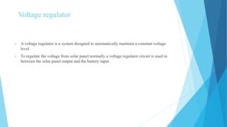 Voltage regulator
 A voltage regulator is a system designed to automatically maintain a constant voltage
level.
 To regulate the voltage from solar panel normally a voltage regulator circuit is used in
between the solar panel output and the battery input.
 