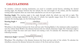 CALCULATIONS
To calculate a dual-axis steering mechanism, you need to consider several factors, including the desired
steering angle, the distance between the two wheels, the size and weight of the vehicle, and the maximum
turning radius required. Here are some basic calculations you can use to get started:
Steering Angle: The steering angle is the angle through which the wheels can turn left or right. The
maximum steering angle depends on the type of vehicle, but typically ranges from 25 to 45 degrees. To
calculate the steering angle, use the following formula:
Steering Angle =
Where:
Wheelbase is the distance between the front and rear axles Turning Radius is the minimum radius required to
turn the vehicle Track Width is the distance between the two wheels Ackerman Angle: The Ackerman angle is
the angle at which the inner and outer wheels turn during a turn. To calculate the Ackerman angle, use the
following formula:
Ackerman Angle = 𝑎𝑟𝑐𝑡𝑎𝑛
𝑊ℎ𝑒𝑒𝑙𝑏𝑎𝑠𝑒
Turning Radius+𝑇𝑟𝑎𝑐𝑘 𝑊𝑖𝑑𝑡ℎ
2
Wheelbase: The wheelbase is the distance between the front and rear axles of the vehicle. To calculate the
wheelbase, measure the distance between the centers of the front and rear wheels.
arctan
𝜔ℎⅇⅇ𝑙𝑏𝑎𝑠𝑒
(Turning radius − Track width)
2
 