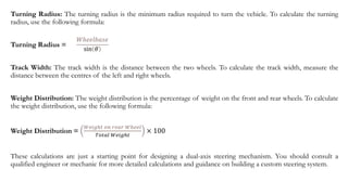 Turning Radius: The turning radius is the minimum radius required to turn the vehicle. To calculate the turning
radius, use the following formula:
Turning Radius =
Track Width: The track width is the distance between the two wheels. To calculate the track width, measure the
distance between the centres of the left and right wheels.
Weight Distribution: The weight distribution is the percentage of weight on the front and rear wheels. To calculate
the weight distribution, use the following formula:
Weight Distribution =
𝑊𝑒𝑖𝑔ℎ𝑡 𝑜𝑛 𝑟𝑒𝑎𝑟 𝑊ℎ𝑒𝑒𝑙
𝑇𝑜𝑡𝑎𝑙 𝑊𝑒𝑖𝑔ℎ𝑡
× 100
These calculations are just a starting point for designing a dual-axis steering mechanism. You should consult a
qualified engineer or mechanic for more detailed calculations and guidance on building a custom steering system.
𝑊ℎ𝑒𝑒𝑙𝑏𝑎𝑠𝑒
sin 𝜃
 