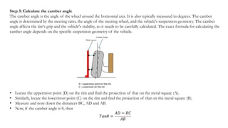 Step 3: Calculate the camber angle
The camber angle is the angle of the wheel around the horizontal axis. It is also typically measured in degrees. The camber
angle is determined by the steering ratio, the angle of the steering wheel, and the vehicle's suspension geometry. The camber
angle affects the tire's grip and the vehicle's stability, so it needs to be carefully calculated. The exact formula for calculating the
camber angle depends on the specific suspension geometry of the vehicle.
• Locate the uppermost point (D) on the rim and find the projection of that on the metal square (A).
• Similarly, locate the lowermost point (C) on the rim and find the projection of that on the metal square (B).
• Measure and note down the distances BC, AD and AB.
• Now, if the camber angle is θ, then
𝑇𝑎𝑛𝜃 =
𝐴𝐷 − 𝐵𝐶
𝐴𝐵
 