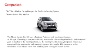 Comparison
We Take a Modern Car to Compare the Dual Axis Steering System
We take Suzuki Alto 800 Car
The Maruti Suzuki Alto 800 uses a Rack and Pinion type of steering mechanism.
In this type of steering, a rack (a toothed bar) is attached to the steering wheel and a pinion (a small
gear) is attached to the steering column. As the steering wheel is turned, the pinion rotates and
engages with the teeth on the rack, causing it to move left or right. This movement is then
transmitted to the wheels via tie rods and ball joints, causing the vehicle to turn
 