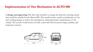 Implementation of Our Mechanism in ALTO 800
1. Design and engineering: The first step would be to design the dual-axis steering system
that would be suitable for the Maruti 800. This would involve careful consideration of the
car's existing design, as well as the intended use and performance requirements of the
vehicle. The system would need to be able to provide full movement range, stability, and
responsive control.
 