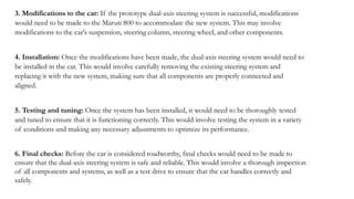 3. Modifications to the car: If the prototype dual-axis steering system is successful, modifications
would need to be made to the Maruti 800 to accommodate the new system. This may involve
modifications to the car's suspension, steering column, steering wheel, and other components.
4. Installation: Once the modifications have been made, the dual-axis steering system would need to
be installed in the car. This would involve carefully removing the existing steering system and
replacing it with the new system, making sure that all components are properly connected and
aligned.
5. Testing and tuning: Once the system has been installed, it would need to be thoroughly tested
and tuned to ensure that it is functioning correctly. This would involve testing the system in a variety
of conditions and making any necessary adjustments to optimize its performance.
6. Final checks: Before the car is considered roadworthy, final checks would need to be made to
ensure that the dual-axis steering system is safe and reliable. This would involve a thorough inspection
of all components and systems, as well as a test drive to ensure that the car handles correctly and
safely.
 