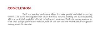 CONCLUSION
Dual axis steering mechanism allows for more precise and efficient steering
control. The use of two separate axes allows for more accurate tracking and manoeuvrability,
which is particularly useful in off-road or high-speed situations. Dual axis steering systems are
often used in high-performance vehicles, such as race cars and off-road trucks, where precise
steering control is essential.
 