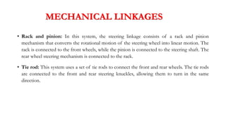 MECHANICAL LINKAGES
• Rack and pinion: In this system, the steering linkage consists of a rack and pinion
mechanism that converts the rotational motion of the steering wheel into linear motion. The
rack is connected to the front wheels, while the pinion is connected to the steering shaft. The
rear wheel steering mechanism is connected to the rack.
• Tie rod: This system uses a set of tie rods to connect the front and rear wheels. The tie rods
are connected to the front and rear steering knuckles, allowing them to turn in the same
direction.
 