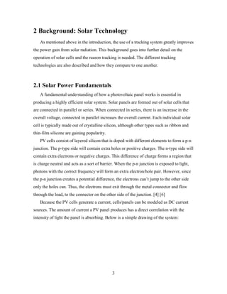 2 Background: Solar Technology
   As mentioned above in the introduction, the use of a tracking system greatly improves
the power gain from solar radiation. This background goes into further detail on the
operation of solar cells and the reason tracking is needed. The different tracking
technologies are also described and how they compare to one another.



2.1 Solar Power Fundamentals
   A fundamental understanding of how a photovoltaic panel works is essential in
producing a highly efficient solar system. Solar panels are formed out of solar cells that
are connected in parallel or series. When connected in series, there is an increase in the
overall voltage, connected in parallel increases the overall current. Each individual solar
cell is typically made out of crystalline silicon, although other types such as ribbon and
thin-film silicone are gaining popularity.
   PV cells consist of layered silicon that is doped with different elements to form a p-n
junction. The p-type side will contain extra holes or positive charges. The n-type side will
contain extra electrons or negative charges. This difference of charge forms a region that
is charge neutral and acts as a sort of barrier. When the p-n junction is exposed to light,
photons with the correct frequency will form an extra electron/hole pair. However, since
the p-n junction creates a potential difference, the electrons can’t jump to the other side
only the holes can. Thus, the electrons must exit through the metal connector and flow
through the load, to the connector on the other side of the junction. [4] [6]
   Because the PV cells generate a current, cells/panels can be modeled as DC current
sources. The amount of current a PV panel produces has a direct correlation with the
intensity of light the panel is absorbing. Below is a simple drawing of the system:




                                              3
 
