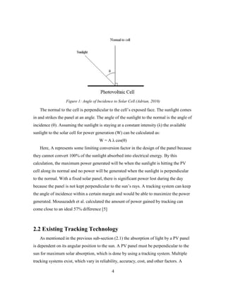 Figure 1: Angle of Incidence to Solar Cell (Adrian, 2010)

   The normal to the cell is perpendicular to the cell’s exposed face. The sunlight comes
in and strikes the panel at an angle. The angle of the sunlight to the normal is the angle of
incidence (θ). Assuming the sunlight is staying at a constant intensity (λ) the available
sunlight to the solar cell for power generation (W) can be calculated as:
                                       W = A λ cos(θ)
   Here, A represents some limiting conversion factor in the design of the panel because
they cannot convert 100% of the sunlight absorbed into electrical energy. By this
calculation, the maximum power generated will be when the sunlight is hitting the PV
cell along its normal and no power will be generated when the sunlight is perpendicular
to the normal. With a fixed solar panel, there is significant power lost during the day
because the panel is not kept perpendicular to the sun’s rays. A tracking system can keep
the angle of incidence within a certain margin and would be able to maximize the power
generated. Mousazadeh et al. calculated the amount of power gained by tracking can
come close to an ideal 57% difference [5]



2.2 Existing Tracking Technology
   As mentioned in the previous sub-section (2.1) the absorption of light by a PV panel
is dependent on its angular position to the sun. A PV panel must be perpendicular to the
sun for maximum solar absorption, which is done by using a tracking system. Multiple
tracking systems exist, which vary in reliability, accuracy, cost, and other factors. A

                                              4
 