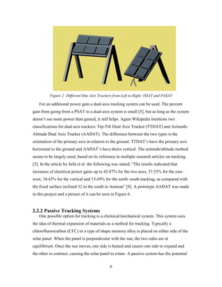 Figure 2: Different One Axis Trackers from Left to Right: HSAT and PASAT

   For an additional power gain a dual-axis tracking system can be used. The percent
gain from going from a PSAT to a dual-axis system is small [5], but as long as the system
doesn’t use more power than gained, it still helps. Again Wikipedia mentions two
classifications for dual axis trackers: Tip-Tilt Dual Axis Tracker (TTDAT) and Azimuth-
Altitude Dual Axis Tracker (AADAT). The difference between the two types is the
orientation of the primary axis in relation to the ground. TTDAT’s have the primary axis
horizontal to the ground and AADAT’s have theirs vertical. The azimuth/altitude method
seems to be largely used, based on its reference in multiple research articles on tracking.
[5]. In the article by Sefa et al. the following was stated; “The results indicated that
increases of electrical power gains up to 43.87% for the two axes, 37.53% for the east–
west, 34.43% for the vertical and 15.69% for the north–south tracking, as compared with
the fixed surface inclined 32 to the south in Amman” [8]. A prototype AADAT was made
in this project and a picture of it can be seen in Figure 6.


2.2.2 Passive Tracking Systems
   One possible option for tracking is a chemical/mechanical system. This system uses
the idea of thermal expansion of materials as a method for tracking. Typically a
chlorofluorocarbon (CFC) or a type of shape memory alloy is placed on either side of the
solar panel. When the panel is perpendicular with the sun, the two sides are at
equilibrium. Once the sun moves, one side is heated and causes one side to expand and
the other to contract, causing the solar panel to rotate. A passive system has the potential

                                               6
 