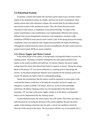 3.2 Electrical System
   To produce a useful solar tracker the electrical system needs to give accurate control
signals to the mechanical system, be reliable, and have low power consumption. Since
analog systems deal with continuous voltages, this seemed ideal for providing smooth
and accurate control of the mechanical system. Thus, the initial electrical system
consisted of solar sensors, a comparator circuit and an H-bridge. To improve this
system’s performance some modifications were implemented: different solar sensors,
different solar sensor arrangements, hysteresis to the comparator, and pulse width
modulation (PWM) for more precise motor control. Later in the design process the analog
comparator circuit was replaced with a digital microcontroller for improved efficiency.
Although the original electrical system was put on breadboards, the final system used two
printed circuit boards (PCBs) to ensure reliability.

3.2.1 Power Supply and Motor Control
   In the initial design of the tracker, it incorporated a rechargeable battery to power the
tracking system. The battery would be recharged by the solar panel mounted on the
tracker so the system would be self-sufficient. To choose a battery, the power supply
voltage had to be chosen that allowed the tracker to operate in entirety. During the testing
phase of this project, 5V was chosen arbitrarily as a starting point to help design the
circuits. As the project progressed, batteries were examined for the tracking system and
exactly 5V batteries are hard to find in a rechargeable package.
   Taking into consideration that the tracker would be operating in remote parts of the
world and the battery would have to be replaced eventually, the power supply was
changed to a readily available 12V battery. However, in lieu of time and budget
restrictions, the battery charging system was not incorporated in the final tracker
prototype. 12V was kept as the power supply voltage so in the future; a rechargeable
battery can be implemented into the tracking system.
   As described previously, the motor chosen was a DC motor. This motor can rotate in
both directions by reversing the direction of the current supplied. Because the power
supply on the tracking system has only one pole, a circuit was needed to switch the
direction of the current to the motor. The most power efficient way to accomplish this is


                                             18
 