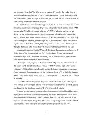 not the tracker “overshot” the light or moved past the 0°, whether the tracker jittered
when it got close to the light and if it even reached a stationary point. If the tracker did
reach a stationary point, the angle of difference was recorded and the test repeated for the
same starting angle in the opposite direction.
    The first test was done with a starting point of 45°, the microprocessor reference set at
5 meaning an allowable difference of ≈24.4mV between the panels and the motor PWM
amount set at 210 which is a speed reduction of 17.65%. When the tracker was set
directly in line with the light, the left sensor input to the microcontroller measured at
0.852 V and the right sensor measured at 0.862 V. Starting counterclockwise, arbitrarily
called the negative direction, from the light at 45°, the tracker hit a steady state with an
angular error of 2.5° short of the light. Starting clockwise, the positive direction, from
the light, the tracker hit a steady state with no discernable angular error to the light.
    Increasing the starting point to 75° in both directions, the angular error changed to 3°
falling short of the light coming from +75°. Coming from -75°, the tracker actually
overshot the light by 1°. This error is obviously due to the mismatch between the two
solar panel voltages going to the microcontroller.
    Adjusting the voltages going to the microcontroller by using the potentiometers on
the circuit boards the left sensor had a voltage of 0.843 V and the right sensor had a
voltage of 0.848 V, effectively halving the voltage difference between the two sensors.
Again measuring the angular error with the tracker starting at ±75° to the light, the error
was 0.5° short of the light coming from -75°. Coming from +75°, the error was 1.5° short
of the light.
    It should be noted that even with the panels not closely matched, the total angular
error calculated by adding the error in both directions was right around 2° which closely
correlates with the simulation results of 1° of error in both directions.
    To gauge how the tracker would act when the sensors were miscalibrated by a large
degree, the potentiometers were adjusted so the left sensor was outputting 0.622 V and
the right sensor was outputting 0.735 V. Starting from +75°, the tracker rotated to the
right and never reached a steady state. This would be especially hazardous to the altitude
axis where the sensor array does not have the clearance to rotate the full 360°.



                                              47
 