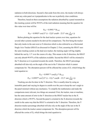 radiation in both directions. Second is that aside from this error, the tracker will always
orient any solar panel on it perpendicular to the sun in perfectly clear conditions.
   Therefore, based on these assumptions the radiation absorbed by a panel mounted on
this tracking system will be 99.93% of the total radiation meaning that the equation for
this value over time will be:


                                                                           𝜋𝜋
                                        PDT = 0.9993 * RTotal
                     PDT = 0.9993* cos(15° (t - 12))* cos(Φ – 23.5° sin( 4380 t ))

   Before plotting the equation for the dual tracker system over time, equations for
several other systems needed to be derived for comparisons. The first being the tracker
that only tracks in the east-west or X direction which is also referred to as a Horizontal
Single Axis Tracker (HSAT) as discussed in Chapter 2. First, assuming the HSAT uses
the same tracking system as the dual axis tracker, the tracking angle will lag slightly
behind the sun by 1.5° over the course of a day. This means in the X direction, the HSAT
can only absorb 99.97% of the radiation available. Second the HSAT will be oriented in
the Y direction so it is pointed towards the zenith. Therefore, the HSAT percentage
absorbed will also rely on the angle of the sun in the Y direction which it cannot
compensate for. The absorption percent will be affected the cosine of ZY which brings the
total equation to:


                                                                            𝜋𝜋
                                   PXT = 0.9997 * cos(ZX) * RTotal
                 PXT = 0.9997* cos2(15° (t - 12)) * cos(Φ – 23.5° sin( 4380 t ))

   Tracking can also be done in the Y direction. This is usually done by using an
immobile panel and varying its degree to zenith over the year to keep the sun’s angle to
the panel minimal without any mechanics. To simplify the mathematics and make the
comparisons more relevant, two things are assumed. First, the tracker, man or machine,
has the same amount of error in the Y direction as the HSAT tracker has in the X
direction which is 99.97%. Second the panel is oriented in the X direction towards the
zenith in the same way that the HSAT is oriented in the Y direction. Therefore, the Y
direction tracker percentage absorbed will also rely on the angle of the sun in the X
direction which the tracker cannot compensate for. The absorption percent will be
affected the cosine of ZX which brings the total equation to:


                                                53
 