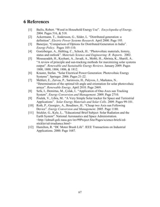 6 References
  [1]  Bailis, Robert. “Wood in Household Energy Use”. Encyclopedia of Energy.
       2004. Pages 516, & 518.
  [2] Ackermann, T., Andersson, G., Söder, L. “Distributed generation: a
       definition”. Electric Power Systems Research. April 2000. Page 195.
  [3] Banerjee, “Comparison of Options for Distributed Generation in India”.
       Energy Policy. Pages 105-110.
  [4] Goetzberger, A., Hebling, C., Schock, H.. “Photovoltaic materials, history,
       status and outlook”. Materials Science and Engineering: R: Reports. 2002.
  [5] Mousazadeh, H., Keyhani, A., Javadi, A., Mobli, H., Abrinia, K., Sharifi, A..
       “A review of principle and sun-tracking methods for maximizing solar systems
       output”. Renewable and Sustainable Energy Reviews. January 2009. Pages
       1800, 1800, 1804, 1806, & 1812.
  [6] Krauter, Stefan. “Solar Electrical Power Generation: Photovoltaic Energy
       Systems”. Springer. 2006. Pages 21-22.
  [7] Mehleri, E., Zervas, P., Sarimveis, H., Palyvos, J., Markatos, N..
       “Determination of the optimal tilt angle and orientation for solar photovoltaic
       arrays”. Renewable Energy. April 2010. Page 2469.
  [8] Sefa, I., Demirtas, M., Çolak, I.. “Application of One-Axes sun Tracking
       System”. Energy Conversion and Management. 2009. Page 2710.
  [9] Poulek, V., Libra, M.. “A Very Simple Solar tracker for Space and Terrestrial
       Applications”. Solar Energy Materials and Solar Cells. 2009. Pages 99-101.
  [10] Roth, P., Georgiev, A., Boudinov, H.. “Cheap two Axis sun Following
       Device”. Energy Conversion and Management. 2005. Page 1180.
  [11] Stickler, G., Kyle, L.. "Educational Brief Subject: Solar Radiation and the
       Earth System". National Aeronautics and Space Administration.
       <http://edmall.gsfc.nasa.gov/inv99Project.Site/Pages/science-briefs/ed-
       stickler/ed-irradiance.html>
  [12] Hamilton, R. “DC Motor Brush Life”. IEEE Transactions on Industrial
       Applications. 2000. Page 1687.




                                         67
 
