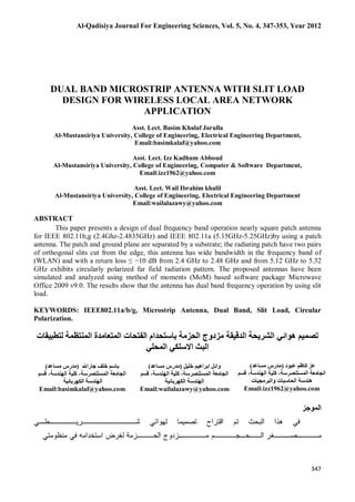 Al-Qadisiya Journal For Engineering Sciences, Vol. 5, No. 4, 347-353, Year 2012
347
DUAL BAND MICROSTRIP ANTENNA WITH SLIT LOAD
DESIGN FOR WIRELESS LOCAL AREA NETWORK
APPLICATION
Asst. Lect. Basim Khalaf Jarulla
Al-Mustansiriya University, College of Engineering, Electrical Engineering Department,
Email:basimkalaf@yahoo.com
Asst. Lect. Izz Kadhum Abboud
Al-Mustansiriya University, College of Engineering, Computer & Software Department,
Email:izz1962@yahoo.com
Asst. Lect. Wail Ibrahim khalil
Al-Mustansiriya University, College of Engineering, Electrical Engineering Department
Email:wailalazawy@yahoo.com
ABSTRACT
This paper presents a design of dual frequency band operation nearly square patch antenna
for IEEE 802.11b,g (2.4Ghz-2.4835GHz) and IEEE 802.11a (5.15GHz-5.25GHz)by using a patch
antenna. The patch and ground plane are separated by a substrate; the radiating patch have two pairs
of orthogonal slits cut from the edge, this antenna has wide bandwidth in the frequency band of
(WLAN) and with a return loss ≤ −10 dB from 2.4 GHz to 2.48 GHz and from 5.12 GHz to 5.32
GHz exhibits circularly polarized far field radiation pattern. The proposed antennas have been
simulated and analyzed using method of moments (MoM) based software package Microwave
Office 2009 v9.0. The results show that the antenna has dual band frequency operation by using slit
load.
KEYWORDS: IEEE802.11a/b/g, Microstrip Antenna, Dual Band, Slit Load, Circular
Polarization.
‫اﻟﻤﺘﻌﺎﻣ‬ ‫اﻟﻔﺘﺤﺎت‬ ‫ﺑﺎﺳﺘﺤﺪام‬ ‫اﻟﺤﺰﻣﺔ‬ ‫ﻣﺰدوج‬ ‫اﻟﺪﻗﯿﻘﺔ‬ ‫اﻟﺸﺮﯾﺤﺔ‬ ‫ھﻮاﺋﻲ‬ ‫ﺗﺼﻤﯿﻢ‬‫ﻟﺘﻄﺒﯿﻘﺎت‬ ‫اﻟﻤﻨﺘﻈﻤﺔ‬ ‫ﺪة‬
‫اﻟﻤﺤﻠﻲ‬ ‫اﻻﺳﻠﻜﻲ‬ ‫اﻟﺒﺚ‬
‫ﺑﺎﺳﻢ‬‫ﺧﻠﻒ‬‫ﺟﺎراﷲ‬)‫ﻣﺪ‬‫ﻣﺴﺎﻋﺪ‬ ‫رس‬(
‫اﻟﻤﺴﺘﻨﺼﺮﺳﺔ‬ ‫اﻟﺠﺎﻣﻌﺔ‬،‫اﻟﮭﻨﺪﺳﺔ‬ ‫ﻛﻠﯿﺔ‬،‫ﻗﺴﻢ‬
‫اﻟﻜﮭﺮﺑﺎﺋﯿﺔ‬ ‫اﻟﮭﻨﺪﺳﺔ‬
Email:basimkalaf@yahoo.com
‫ﻋﺒﻮد‬ ‫ﻛﺎﻇﻢ‬ ‫ﻋﺰ‬)‫ﻣﺴﺎﻋﺪ‬ ‫ﻣﺪرس‬(
‫اﻟﻤﺴﺘﻨﺼﺮﺳﺔ‬ ‫اﻟﺠﺎﻣﻌﺔ‬،‫اﻟﮭﻨﺪﺳﺔ‬ ‫ﻛﻠﯿﺔ‬،‫ﻗﺴﻢ‬
‫واﻟﺒﺮﻣﺠﯿﺎت‬ ‫اﻟﺤﺎﺳﺒﺎت‬ ‫ھﻨﺪﺳﺔ‬
Email:izz1962@yahoo.com
‫ﺧﻠﯿﻞ‬ ‫اﺑﺮاھﯿﻢ‬ ‫واﺋﻞ‬)‫ﻣﺴﺎﻋﺪ‬ ‫ﻣﺪرس‬(
‫اﻟﻤﺴﺘﻨﺼﺮﺳﺔ‬ ‫اﻟﺠﺎﻣﻌﺔ‬،‫اﻟﮭﻨﺪﺳﺔ‬ ‫ﻛﻠﯿﺔ‬،‫ﻗﺴﻢ‬
‫اﻟﻜﮭﺮﺑﺎﺋﯿﺔ‬ ‫اﻟﮭﻨﺪﺳﺔ‬
Email:wailalazawy@yahoo.com
 