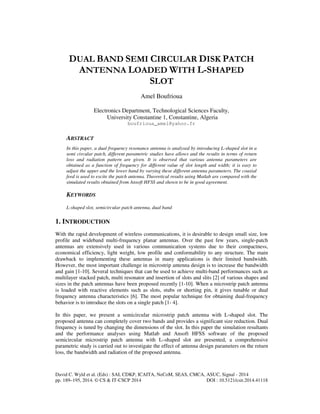 DUAL BAND SEMI CIRCULAR DISK PATCH 
ANTENNA LOADED WITH L-SHAPED 
SLOT 
Amel Boufrioua 
Electronics Department, Technological Sciences Faculty, 
University Constantine 1, Constantine, Algeria 
boufrioua_amel@yahoo.fr 
ABSTRACT 
In this paper, a dual frequency resonance antenna is analysed by introducing L-shaped slot in a 
semi circular patch, different parametric studies have allows and the results in terms of return 
loss and radiation pattern are given. It is observed that various antenna parameters are 
obtained as a function of frequency for different value of slot length and width; it is easy to 
adjust the upper and the lower band by varying these different antenna parameters. The coaxial 
feed is used to excite the patch antenna. Theoretical results using Matlab are compared with the 
simulated results obtained from Ansoft HFSS and shown to be in good agreement. 
KEYWORDS 
L-shaped slot, semicircular patch antenna, dual band 
1. INTRODUCTION 
With the rapid development of wireless communications, it is desirable to design small size, low 
profile and wideband multi-frequency planar antennas. Over the past few years, single-patch 
antennas are extensively used in various communication systems due to their compactness, 
economical efficiency, light weight, low profile and conformability to any structure. The main 
drawback to implementing these antennas in many applications is their limited bandwidth. 
However, the most important challenge in microstrip antenna design is to increase the bandwidth 
and gain [1-10]. Several techniques that can be used to achieve multi-band performances such as 
multilayer stacked patch, multi resonator and insertion of slots and slits [2] of various shapes and 
sizes in the patch antennas have been proposed recently [1-10]. When a microstrip patch antenna 
is loaded with reactive elements such as slots, stubs or shorting pin, it gives tunable or dual 
frequency antenna characteristics [6]. The most popular technique for obtaining dual-frequency 
behavior is to introduce the slots on a single patch [1- 4]. 
In this paper, we present a semicircular microstrip patch antenna with L-shaped slot. The 
proposed antenna can completely cover two bands and provides a significant size reduction. Dual 
frequency is tuned by changing the dimensions of the slot. In this paper the simulation resultants 
and the performance analyses using Matlab and Ansoft HFSS software of the proposed 
semicircular microstrip patch antenna with L–shaped slot are presented, a comprehensive 
parametric study is carried out to investigate the effect of antenna design parameters on the return 
loss, the bandwidth and radiation of the proposed antenna. 
David C. Wyld et al. (Eds) : SAI, CDKP, ICAITA, NeCoM, SEAS, CMCA, ASUC, Signal - 2014 
pp. 189–195, 2014. © CS & IT-CSCP 2014 DOI : 10.5121/csit.2014.41118 
 
