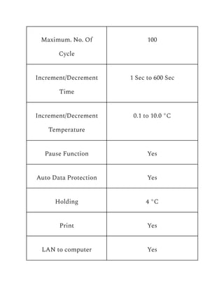 Maximum. No. Of
Cycle
100
Increment/Decrement
Time
1 Sec to 600 Sec
Increment/Decrement
Temperature
0.1 to 10.0 °C
Pause Function Yes
Auto Data Protection Yes
Holding 4 °C
Print Yes
LAN to computer Yes
 