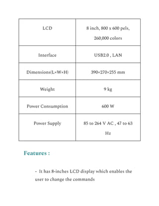 LCD 8 inch, 800 x 600 pels,
260,000 colors
Interface USB2.0 , LAN
Dimensions(L×W×H) 390×270×255 mm
Weight 9 kg
Power Consumption 600 W
Power Supply 85 to 264 V AC , 47 to 63
Hz
Features :
​ - It has 8-inches LCD display which enables the
user to change the commands
 