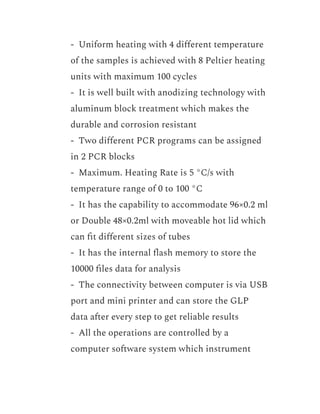 ​ - Uniform heating with 4 different temperature
of the samples is achieved with 8 Peltier heating
units with maximum 100 cycles
​ - It is well built with anodizing technology with
aluminum block treatment which makes the
durable and corrosion resistant
​ - Two different PCR programs can be assigned
in 2 PCR blocks
​ - Maximum. Heating Rate is 5 °C/s with
temperature range of 0 to 100 °C
​ - It has the capability to accommodate 96×0.2 ml
or Double 48×0.2ml with moveable hot lid which
can fit different sizes of tubes
​ - It has the internal flash memory to store the
10000 files data for analysis
​ - The connectivity between computer is via USB
port and mini printer and can store the GLP
data after every step to get reliable results
​ - All the operations are controlled by a
computer software system which instrument
 