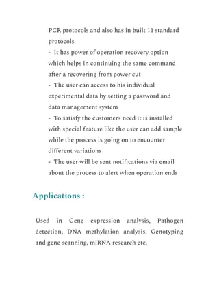 PCR protocols and also has in built 11 standard
protocols
​ - It has power of operation recovery option
which helps in continuing the same command
after a recovering from power cut
​ - The user can access to his individual
experimental data by setting a password and
data management system
​ - To satisfy the customers need it is installed
with special feature like the user can add sample
while the process is going on to encounter
different variations
​ - The user will be sent notifications via email
about the process to alert when operation ends
Applications :
Used in Gene expression analysis, Pathogen
detection, DNA methylation analysis, Genotyping
and gene scanning, miRNA research etc.
 