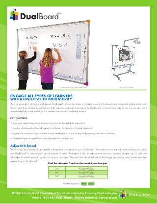 Federal Funding Sources
The next generation interactive whiteboard, DualBoard™
, allows two students or teams to work at the board, and manipulate and annotate over
lesson content simultaneously. Available in both standard and wide-format sizes, the DualBoard™
is durable and easy to use. You can also use it
as a standard dry erase board, so that markers can be used and easily erased.
KEY FEATURES
• Dual input capabilities allow students to work at the board at the same time.
• Durable whiteboard surface designed to withstand the rigors of a typical classroom.
• High-resolution technology provides industry-leading accuracy in writing, diagramming, and lesson delivery.
• Convenient pen charger keeps pens charged and ready to use.
Adjustit II Stand
The new Adjustit II Stand (sold separately) is the perfect companion for your DualBoard™
. This system is easy to install and enables you to adjust
your DualBoard™
to any height to accommodate all users. The Adjustit II also includes a universal video projector adapter, and is light and
affordable to make it easier for you to put it in your classroom. The stand includes wheels with brakes for greater stability, and provides a mobile
solution for your DualBoard™
.
WITH A HIGH LEVEL OF INTERACTIVITY.
ENGAGE ALL TYPES OF LEARNERS
Adjustit II StandStudents working on DualBoard™
Find the size and function that works best for you.
97” Wired/Wireless
89” Wired/Wireless
79” Wired/Wireless
Bill McIntosh, K-12 Consultant for eInstruction by Turning Technologies
Phone :843-442-8888, Email : WKMcIntosh @ Comcast.net
 