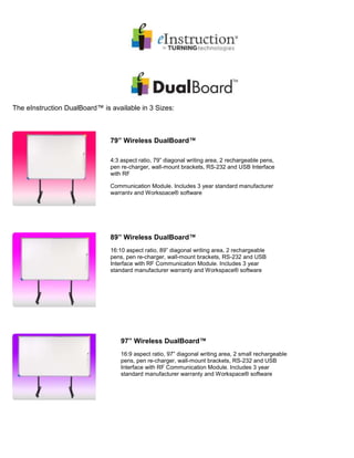 The eInstruction DualBoard™ is available in 3 Sizes:
79” Wireless DualBoard™
4:3 aspect ratio, 79” diagonal writing area, 2 rechargeable pens,
pen re-charger, wall-mount brackets, RS-232 and USB Interface
with RF
Communication Module. Includes 3 year standard manufacturer
warranty and Workspace® software
89” Wireless DualBoard™
16:10 aspect ratio, 89” diagonal writing area, 2 rechargeable
pens, pen re-charger, wall-mount brackets, RS-232 and USB
Interface with RF Communication Module. Includes 3 year
standard manufacturer warranty and Workspace® software
97” Wireless DualBoard™
16:9 aspect ratio, 97” diagonal writing area, 2 small rechargeable
pens, pen re-charger, wall-mount brackets, RS-232 and USB
Interface with RF Communication Module. Includes 3 year
standard manufacturer warranty and Workspace® software
 