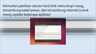 Kemudian pastikan ukuran hard disk mencukupi ruang,
tersambung kabel power, dan tersambung internet (untuk
meng-update beberapa aplikasi)
 